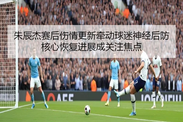朱辰杰赛后伤情更新牵动球迷神经后防核心恢复进展成关注焦点