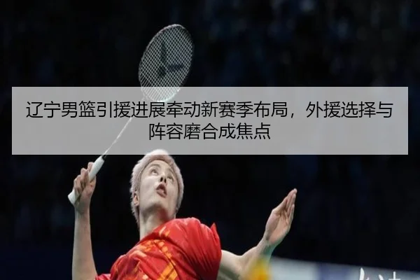辽宁男篮引援进展牵动新赛季布局，外援选择与阵容磨合成焦点
